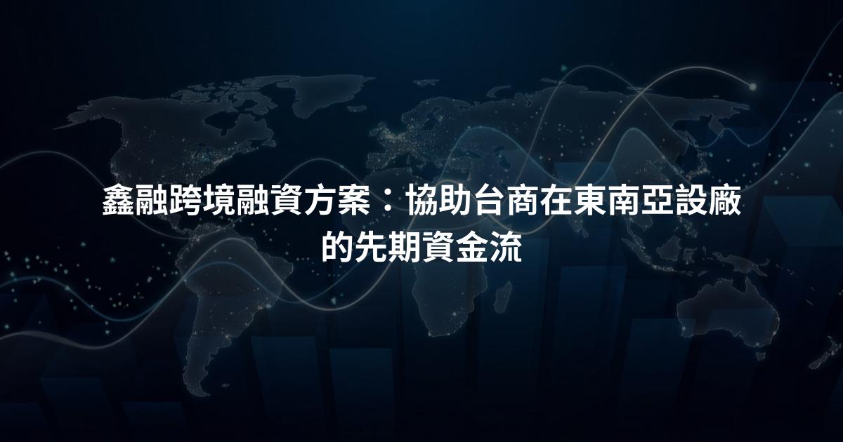 鑫融跨境融資方案：協助台商在東南亞設廠的先期資金流
