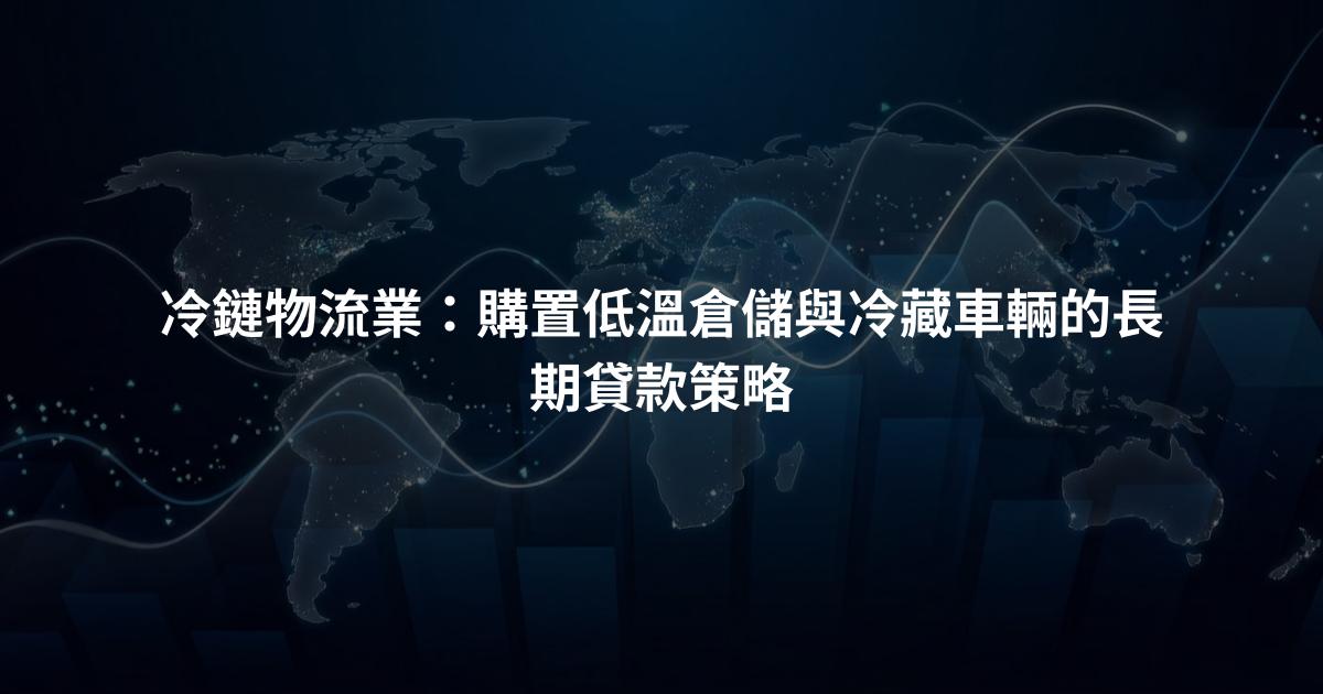 冷鏈物流業：購置低溫倉儲與冷藏車輛的長期貸款策略